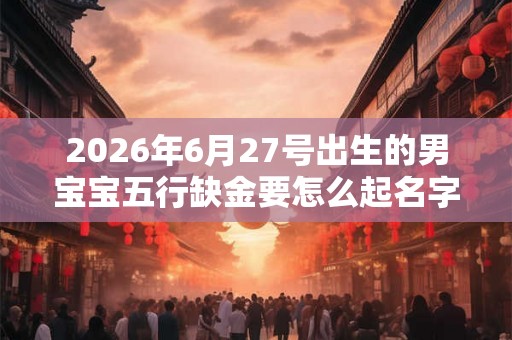2026年6月27号出生的男宝宝五行缺金要怎么起名字
