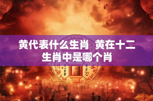黄代表什么生肖 黄在十二生肖中是哪个肖 黄代表什么生肖 黄在十二生肖中是哪个肖