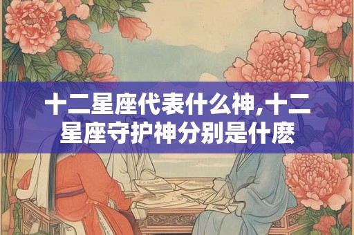 十二星座代表什么神,十二星座守护神分别是什麽