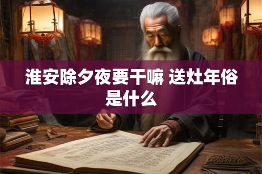 淮安除夕夜要干嘛 送灶年俗是什么