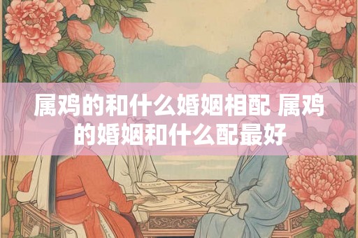 属鸡的和什么婚姻相配 属鸡的婚姻和什么配最好