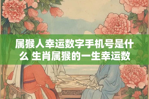 属猴人幸运数字手机号是什么 生肖属猴的一生幸运数字