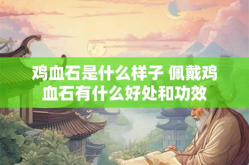 鸡血石是什么样子 佩戴鸡血石有什么好处和功效 鸡血石是什么样子 佩戴鸡血石有什么好处和功效