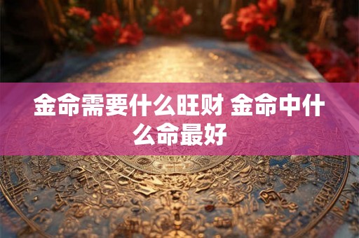 金命需要什么旺财 金命中什么命最好 金命需要什么旺财 金命中什么命最好