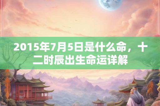 2015年7月5日是什么命,十二时辰出生命运详解 2015年7月5日是什么命,十二时辰出生命运详解