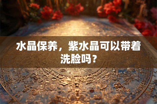 水晶保养,紫水晶可以带着洗脸吗? 水晶保养,紫水晶可以带着洗脸吗?