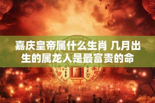 嘉庆皇帝属什么生肖 几月出生的属龙人是最富贵的命
