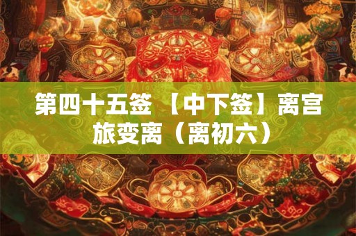 第四十五签 【中下签】离宫 旅变离（离初六）