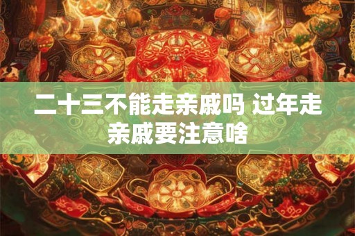 二十三不能走亲戚吗 过年走亲戚要注意啥
