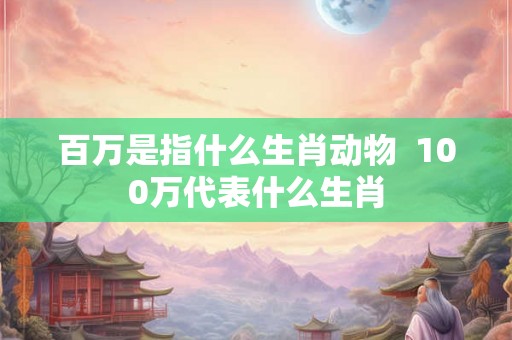 百万是指什么生肖动物  100万代表什么生肖