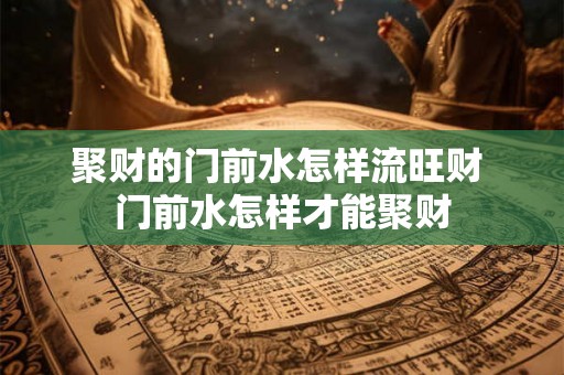 聚财的门前水怎样流旺财 门前水怎样才能聚财 聚财的门前水怎样流旺财 门前水怎样才能聚财