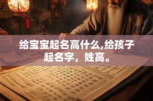 给宝宝起名高什么,给孩子起名字,姓高。 给宝宝起名高什么,给孩子起名字,姓高。