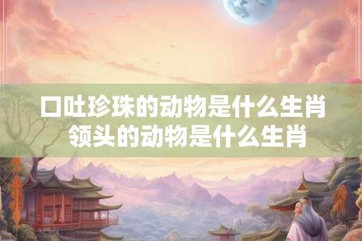 口吐珍珠的动物是什么生肖  领头的动物是什么生肖