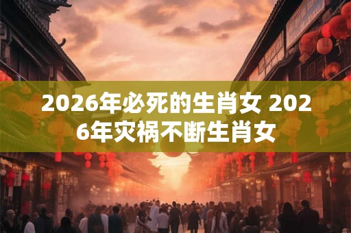 2026年必死的生肖女 2026年灾祸不断生肖女 2026年必死的生肖女 2026年灾祸不断生肖女