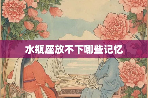 水瓶座放不下哪些记忆