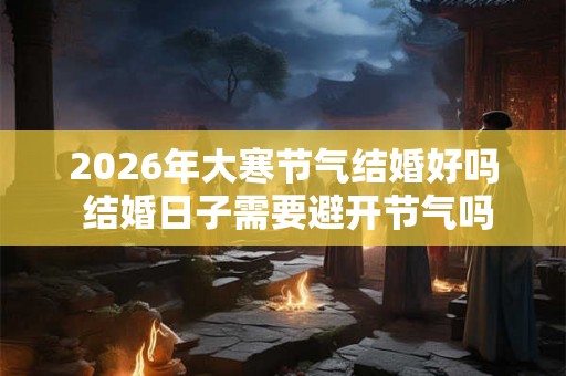 2026年大寒节气结婚好吗 结婚日子需要避开节气吗