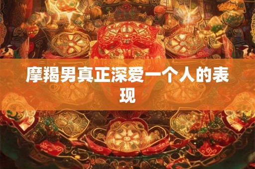 摩羯男真正深爱一个人的表现
