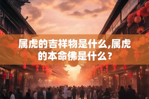 属虎的吉祥物是什么,属虎的本命佛是什么？
