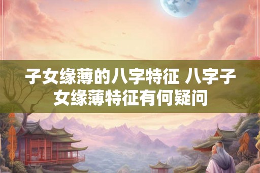子女缘薄的八字特征 八字子女缘薄特征有何疑问
