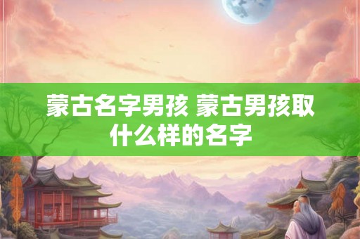 蒙古名字男孩 蒙古男孩取什么样的名字 蒙古名字男孩 蒙古男孩取什么样的名字