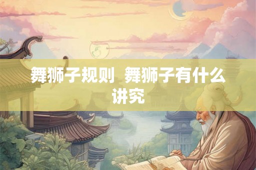 舞狮子规则 舞狮子有什么讲究 舞狮子规则 舞狮子有什么讲究