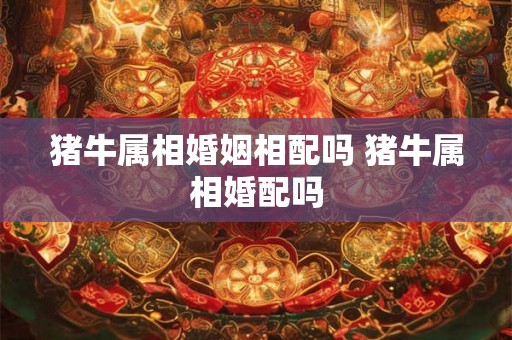猪牛属相婚姻相配吗 猪牛属相婚配吗