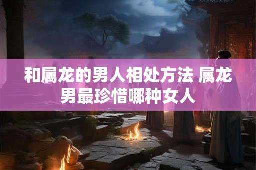 和属龙的男人相处方法 属龙男最珍惜哪种女人
