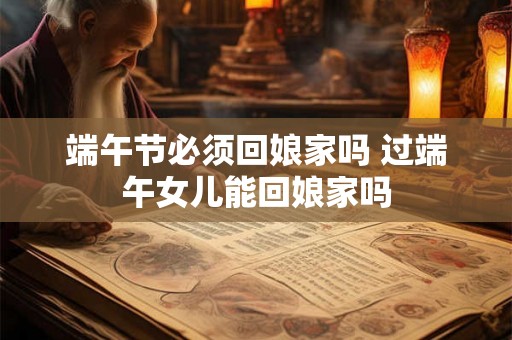 端午节必须回娘家吗 过端午女儿能回娘家吗