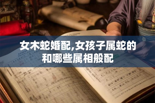 女木蛇婚配,女孩子属蛇的和哪些属相般配
