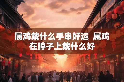 属鸡戴什么手串好运  属鸡在脖子上戴什么好