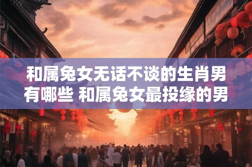 和属兔女无话不谈的生肖男有哪些 和属兔女最投缘的男生肖是