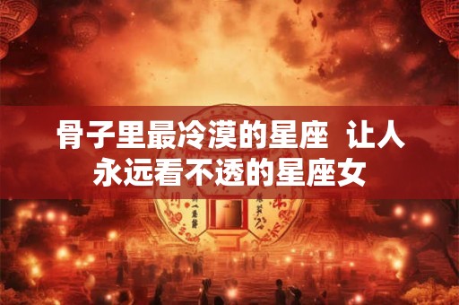 骨子里最冷漠的星座 让人永远看不透的星座女 骨子里最冷漠的星座 让人永远看不透的星座女