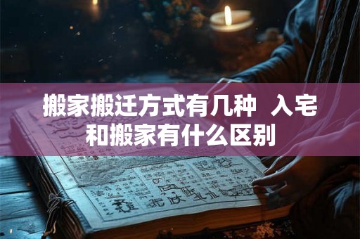 搬家搬迁方式有几种  入宅和搬家有什么区别