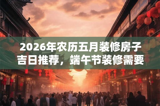 2026年农历五月装修房子吉日推荐，端午节装修需要注意些什么？