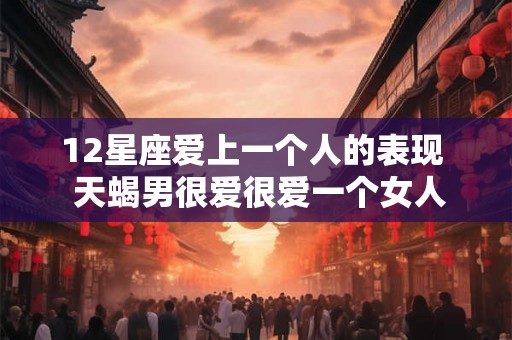 12星座爱上一个人的表现  天蝎男很爱很爱一个女人