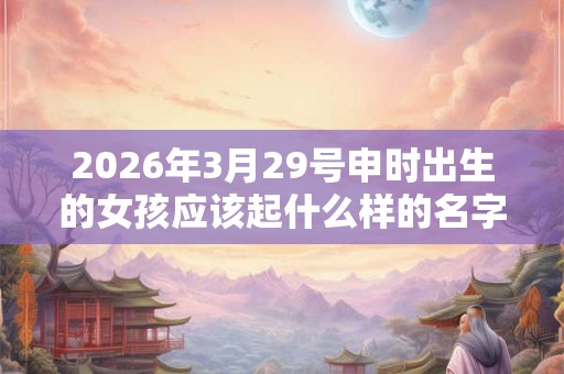 2026年3月29号申时出生的女孩应该起什么样的名字