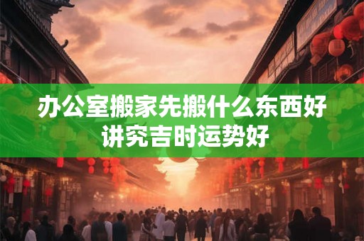 办公室搬家先搬什么东西好 讲究吉时运势好