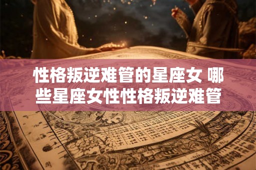 性格叛逆难管的星座女 哪些星座女性性格叛逆难管