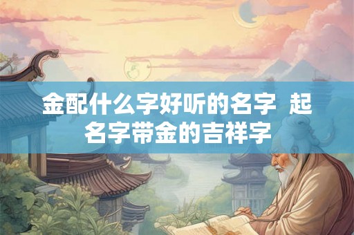 金配什么字好听的名字  起名字带金的吉祥字