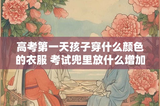 高考第一天孩子穿什么颜色的衣服 考试兜里放什么增加运气 高考第一天孩子穿什么颜色的衣服 考试兜里放什么增加运气