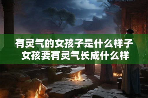有灵气的女孩子是什么样子 女孩要有灵气长成什么样