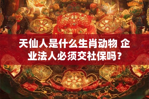 天仙人是什么生肖动物 企业法人必须交社保吗? 天仙人是什么生肖动物 企业法人必须交社保吗?