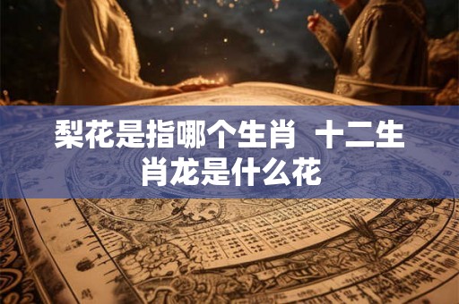 梨花是指哪个生肖 十二生肖龙是什么花 梨花是指哪个生肖 十二生肖龙是什么花