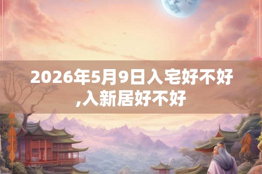2026年5月9日入宅好不好,入新居好不好 2026年5月9日入宅好不好,入新居好不好