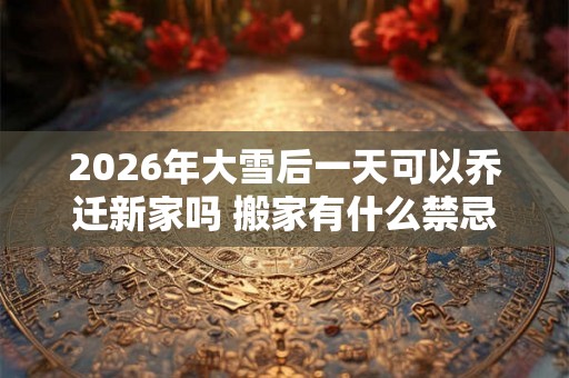 2026年大雪后一天可以乔迁新家吗 搬家有什么禁忌