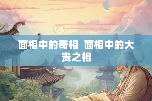 面相中的奇相 面相中的大贵之相 面相中的奇相 面相中的大贵之相