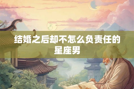 结婚之后却不怎么负责任的星座男