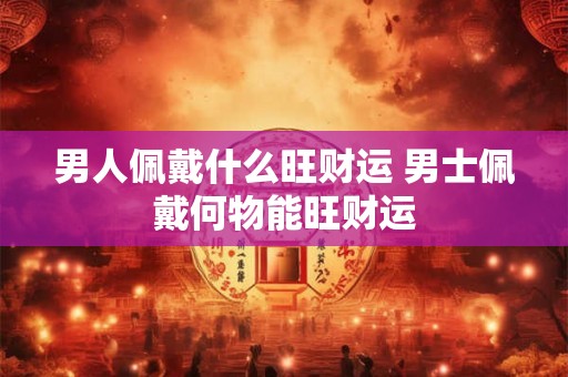 男人佩戴什么旺财运 男士佩戴何物能旺财运