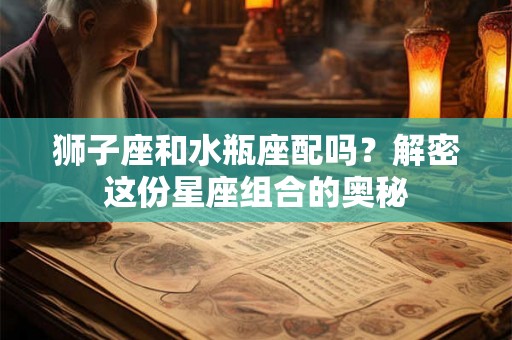 狮子座和水瓶座配吗？解密这份星座组合的奥秘