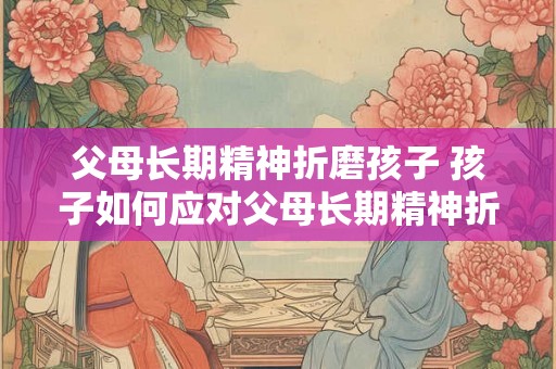 父母长期精神折磨孩子 孩子如何应对父母长期精神折磨 父母长期精神折磨孩子 孩子如何应对父母长期精神折磨
